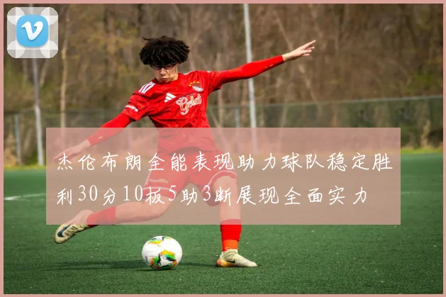 杰伦布朗全能表现助力球队稳定胜利30分10板5助3断展现全面实力
