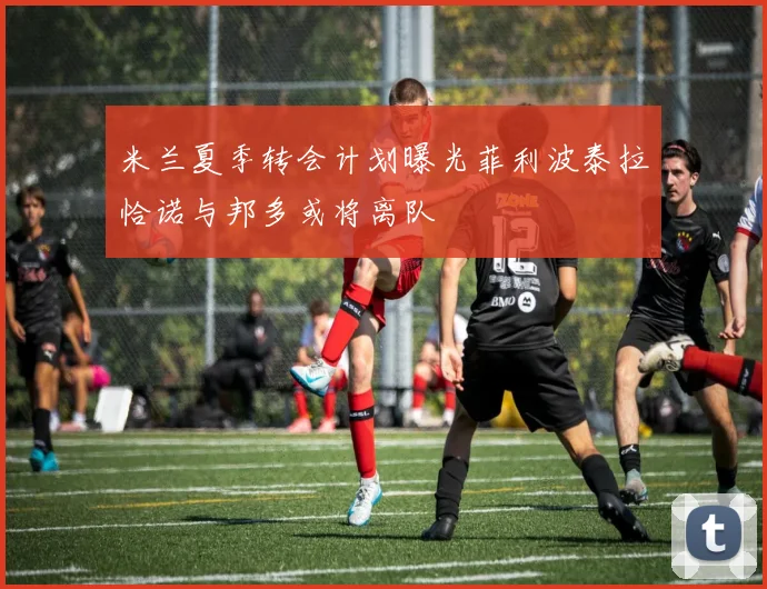 米兰夏季转会计划曝光菲利波泰拉恰诺与邦多或将离队