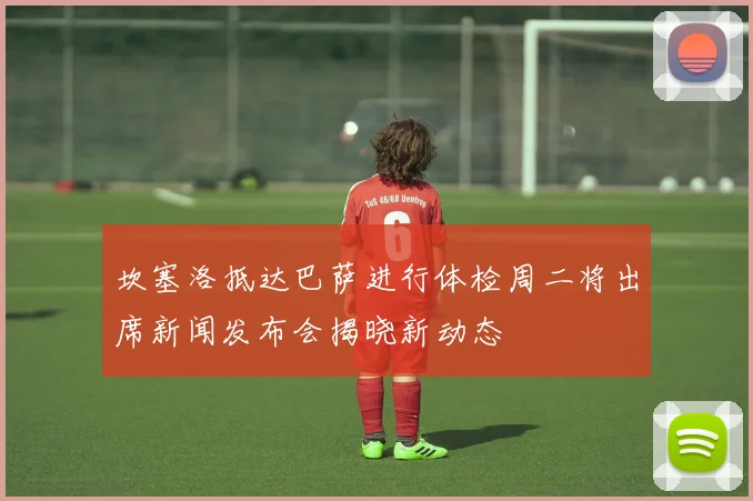 坎塞洛抵达巴萨进行体检周二将出席新闻发布会揭晓新动态