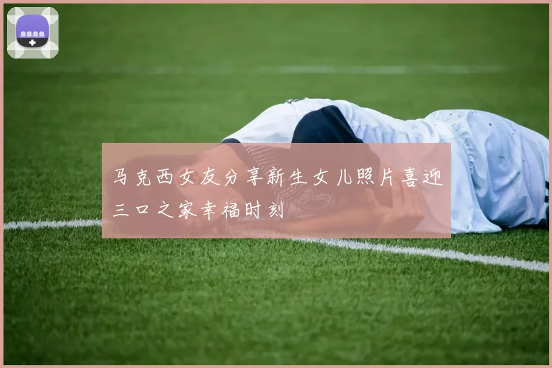 马克西女友分享新生女儿照片喜迎三口之家幸福时刻