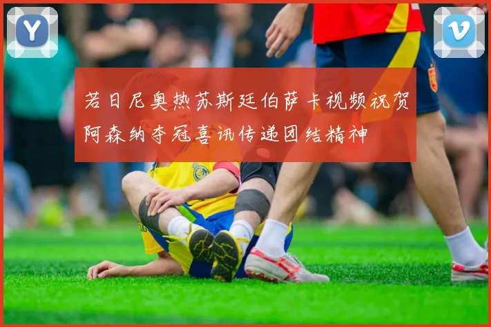 若日尼奥热苏斯廷伯萨卡视频祝贺阿森纳夺冠喜讯传递团结精神