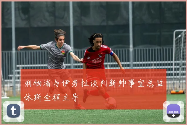 利物浦与伊劳拉谈判新帅事宜总监休斯全程主导