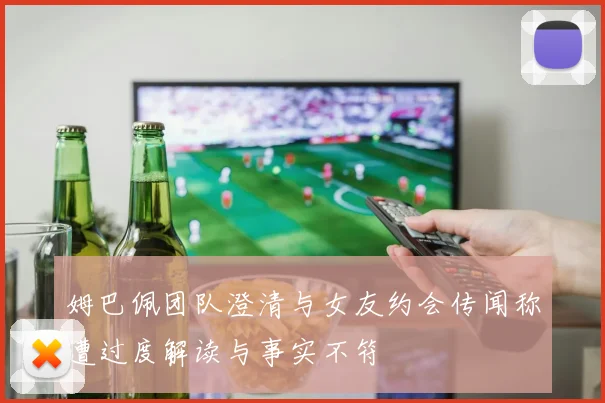姆巴佩团队澄清与女友约会传闻称遭过度解读与事实不符
