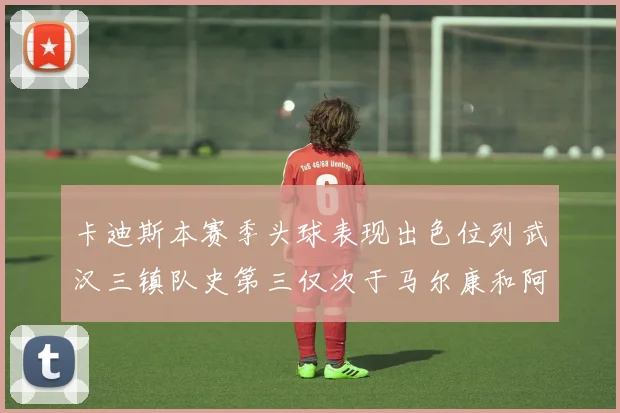 卡迪斯本赛季头球表现出色位列武汉三镇队史第三仅次于马尔康和阿齐兹